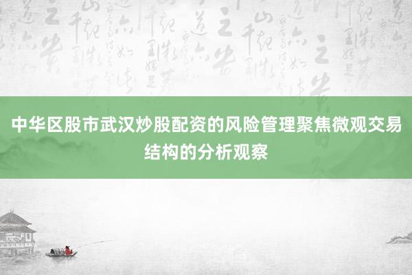 中华区股市武汉炒股配资的风险管理聚焦微观交易结构的分析观察