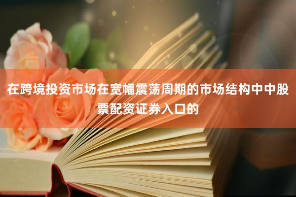 在跨境投资市场在宽幅震荡周期的市场结构中中股票配资证券入口的