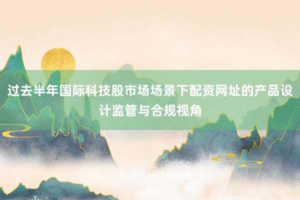过去半年国际科技股市场场景下配资网址的产品设计监管与合规视角