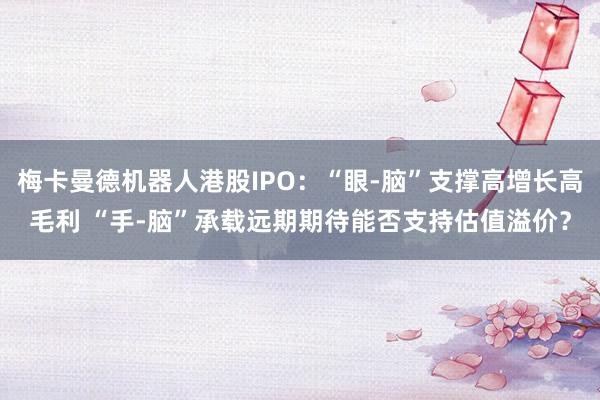 梅卡曼德机器人港股IPO：“眼-脑”支撑高增长高毛利 “手-脑”承载远期期待能否支持估值溢价？