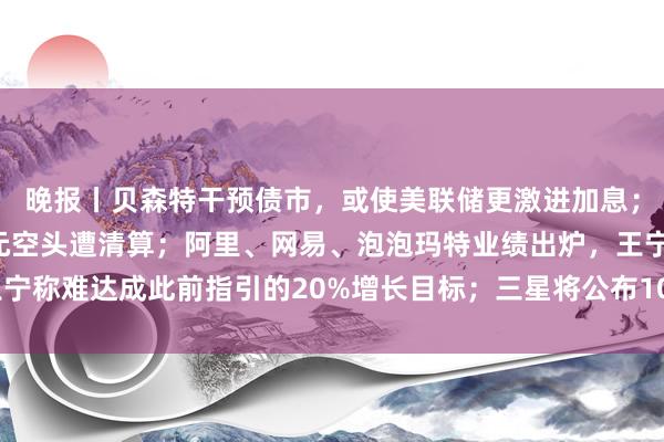 晚报丨贝森特干预债市，或使美联储更激进加息；比特币暴涨，27亿美元空头遭清算；阿里、网易、泡泡玛特业绩出炉，王宁称难达成此前指引的20%增长目标；三星将公布100万亿韩元股东回报计划