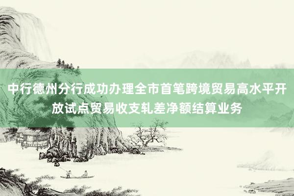 中行德州分行成功办理全市首笔跨境贸易高水平开放试点贸易收支轧差净额结算业务