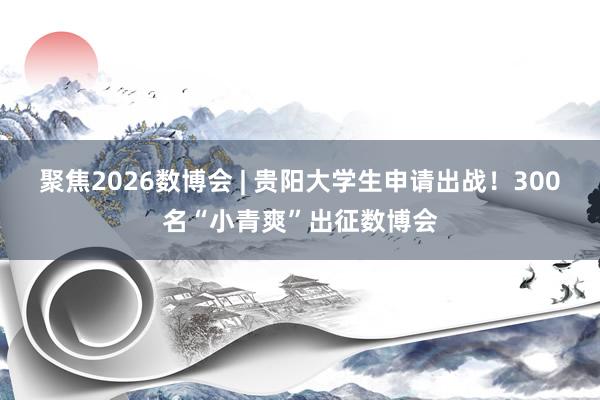 聚焦2026数博会 | 贵阳大学生申请出战！300名“小青爽”出征数博会