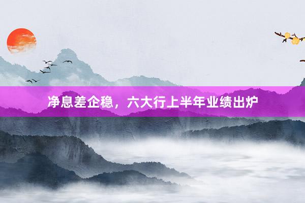 净息差企稳，六大行上半年业绩出炉