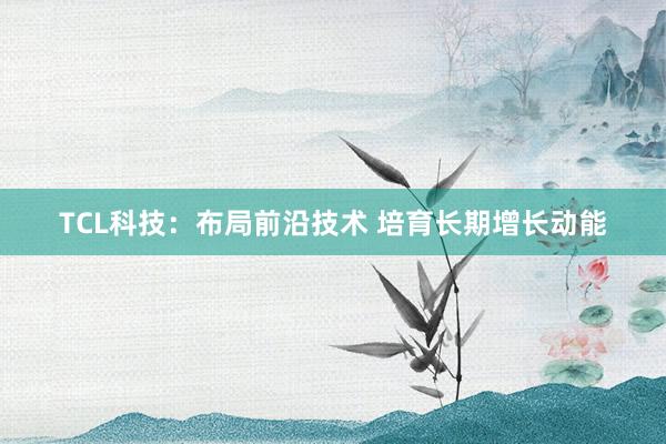 TCL科技：布局前沿技术 培育长期增长动能