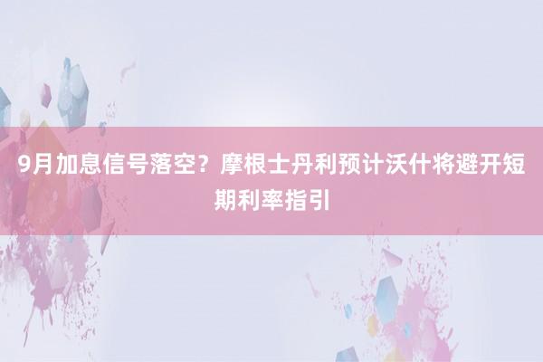 9月加息信号落空？摩根士丹利预计沃什将避开短期利率指引