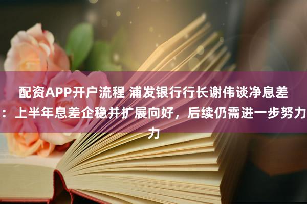 配资APP开户流程 浦发银行行长谢伟谈净息差：上半年息差企稳并扩展向好，后续仍需进一步努力
