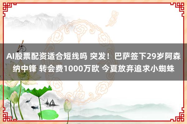 AI股票配资适合短线吗 突发!巴萨签下29岁阿森纳中锋 转会费1000万欧 今夏放弃追求小蜘蛛