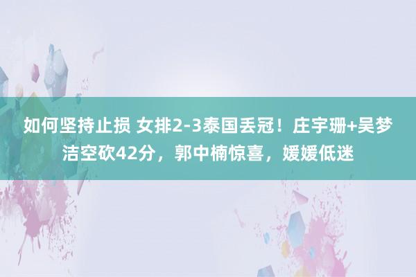 如何坚持止损 女排2-3泰国丢冠！庄宇珊+吴梦洁空砍42分，郭中楠惊喜，媛媛低迷