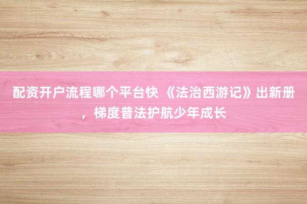 配资开户流程哪个平台快 《法治西游记》出新册，梯度普法护航少年成长