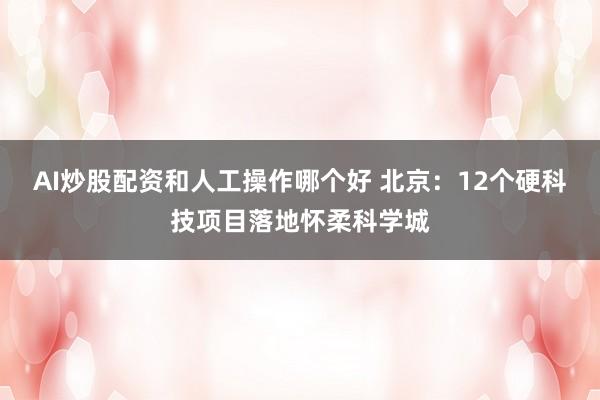 AI炒股配资和人工操作哪个好 北京：12个硬科技项目落地怀柔科学城