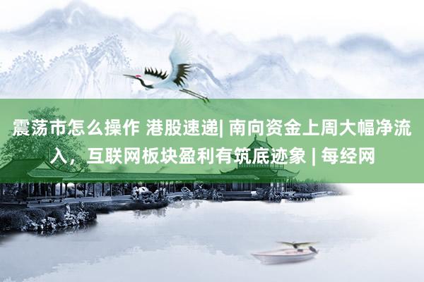 震荡市怎么操作 港股速递| 南向资金上周大幅净流入，互联网板块盈利有筑底迹象 | 每经网