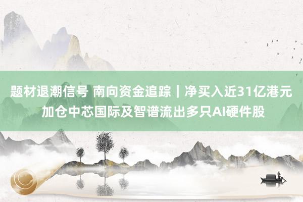 题材退潮信号 南向资金追踪|净买入近31亿港元 加仓中芯国际及智谱流出多只AI硬件股