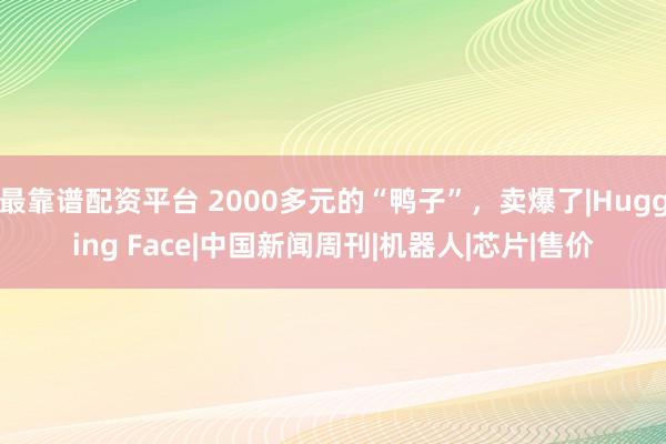 最靠谱配资平台 2000多元的“鸭子”,卖爆了|Hugging Face|中国新闻周刊|机器人|芯片|售价
