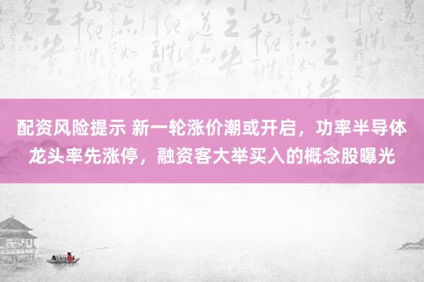 配资风险提示 新一轮涨价潮或开启，功率半导体龙头率先涨停，融资客大举买入的概念股曝光