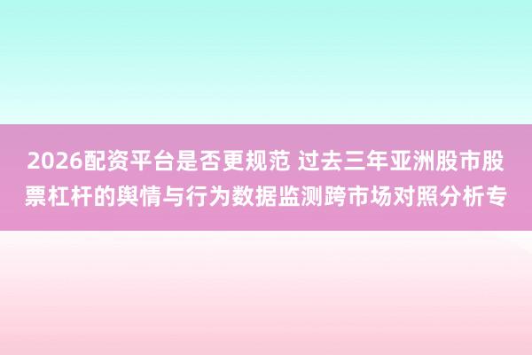 2026配资平台是否更规范 过去三年亚洲股市股票杠杆的舆情与行为数据监测跨市场对照分析专