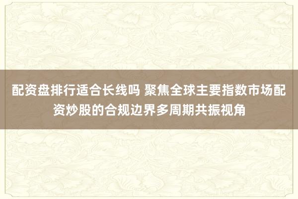 配资盘排行适合长线吗 聚焦全球主要指数市场配资炒股的合规边界多周期共振视角