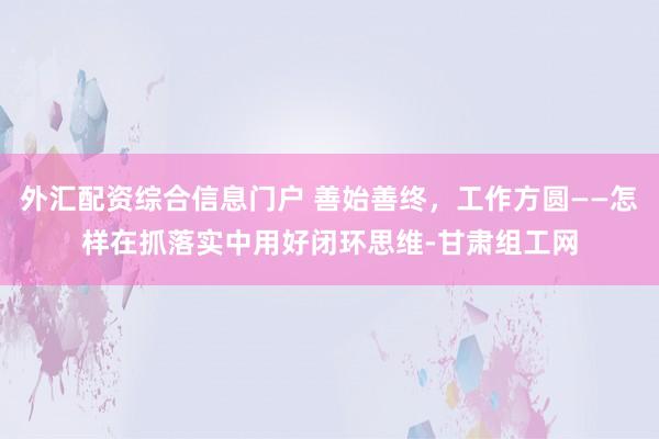外汇配资综合信息门户 善始善终，工作方圆——怎样在抓落实中用好闭环思维-甘肃组工网