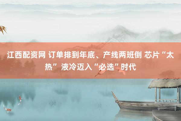 江西配资网 订单排到年底、产线两班倒 芯片“太热” 液冷迈入“必选”时代