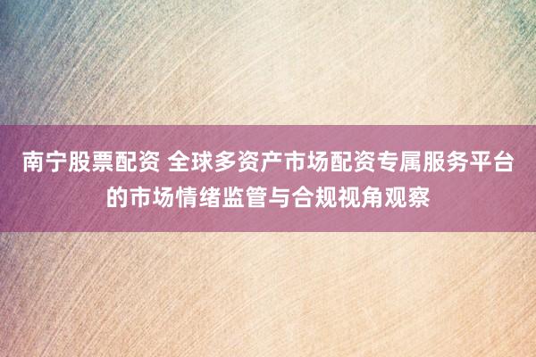 南宁股票配资 全球多资产市场配资专属服务平台的市场情绪监管与合规视角观察
