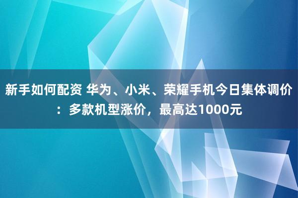 新手如何配资 华为、小米、荣耀手机今日集体调价：多款机型涨价，最高达1000元