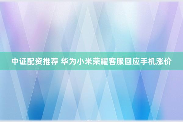 中证配资推荐 华为小米荣耀客服回应手机涨价