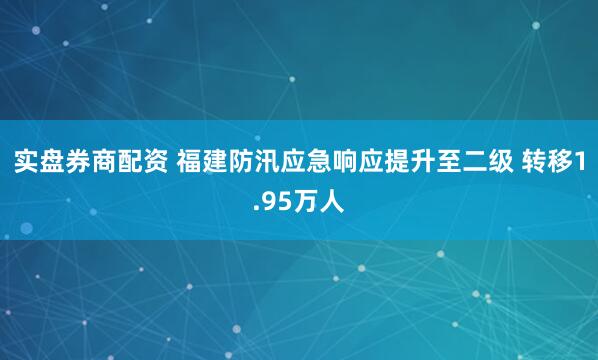 实盘券商配资 福建防汛应急响应提升至二级 转移1.95万人