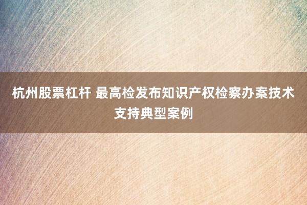 杭州股票杠杆 最高检发布知识产权检察办案技术支持典型案例