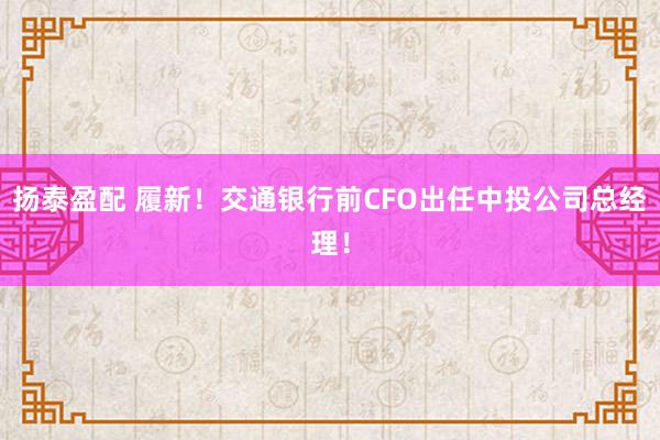 扬泰盈配 履新！交通银行前CFO出任中投公司总经理！
