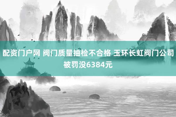 配资门户网 阀门质量抽检不合格 玉环长虹阀门公司被罚没6384元