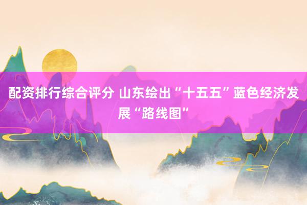 配资排行综合评分 山东绘出“十五五”蓝色经济发展“路线图”