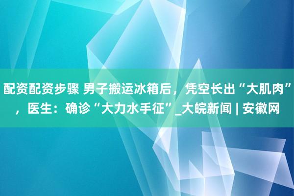 配资配资步骤 男子搬运冰箱后，凭空长出“大肌肉”，医生：确诊“大力水手征”_大皖新闻 | 安徽网