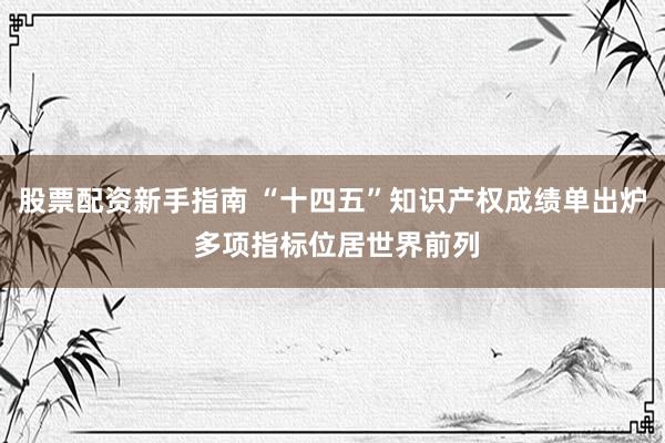 股票配资新手指南 “十四五”知识产权成绩单出炉 多项指标位居世界前列