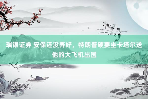 瑞银证券 安保还没弄好,特朗普硬要坐卡塔尔送他的大飞机出国