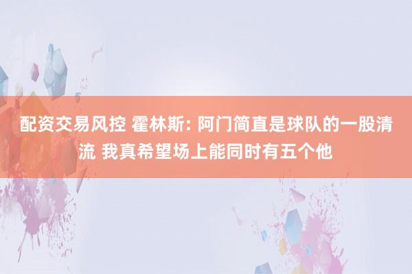 配资交易风控 霍林斯: 阿门简直是球队的一股清流 我真希望场上能同时有五个他