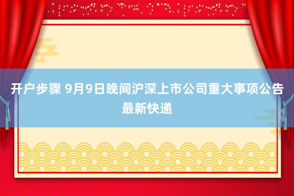 开户步骤 9月9日晚间沪深上市公司重大事项公告最新快递