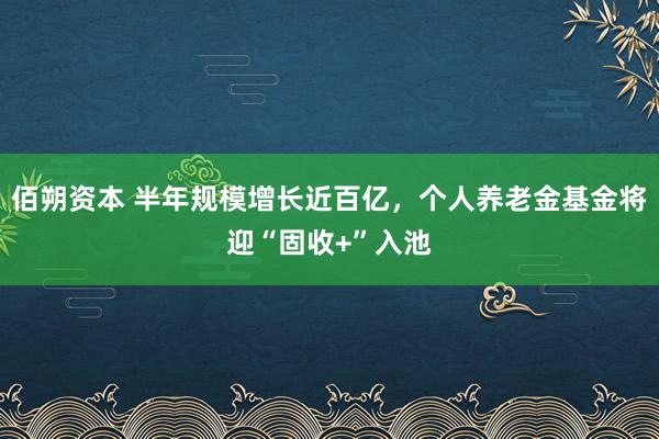 佰朔资本 半年规模增长近百亿，个人养老金基金将迎“固收+”入池