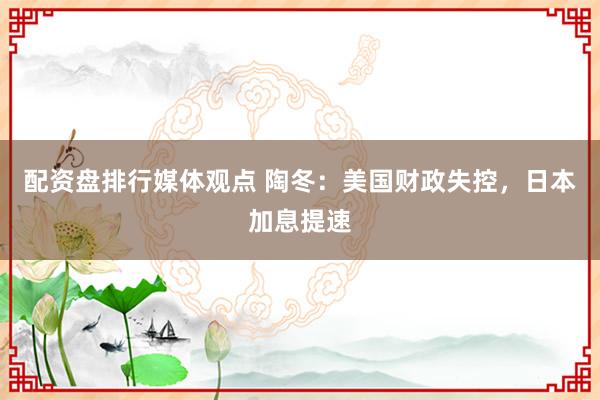 配资盘排行媒体观点 陶冬：美国财政失控，日本加息提速