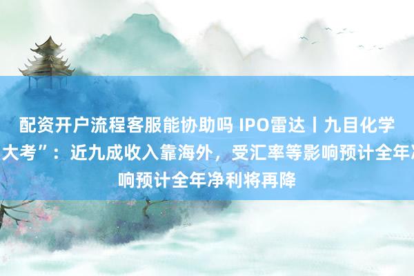 配资开户流程客服能协助吗 IPO雷达丨九目化学将迎上会“大考”：近九成收入靠海外，受汇率等影响预计全年净利将再降
