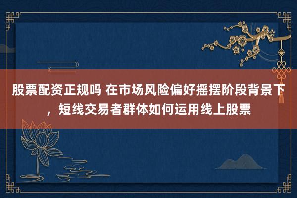 股票配资正规吗 在市场风险偏好摇摆阶段背景下，短线交易者群体如何运用线上股票