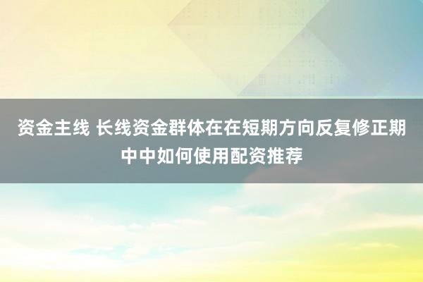 资金主线 长线资金群体在在短期方向反复修正期中中如何使用配资推荐