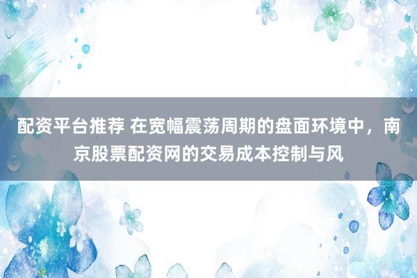 配资平台推荐 在宽幅震荡周期的盘面环境中，南京股票配资网的交易成本控制与风