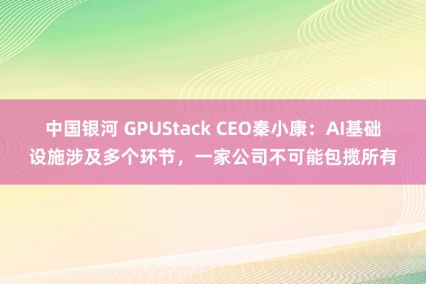 中国银河 GPUStack CEO秦小康：AI基础设施涉及多个环节，一家公司不可能包揽所有