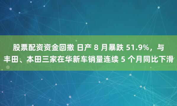 股票配资资金回撤 日产 8 月暴跌 51.9%，与丰田、本田三家在华新车销量连续 5 个月同比下滑