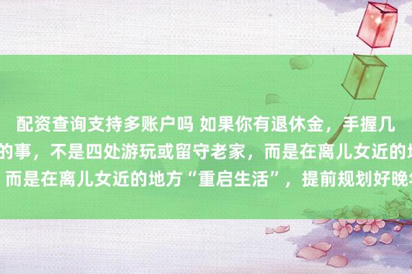 配资查询支持多账户吗 如果你有退休金,手握几十万储蓄,那首先要做的事,不是四处游玩或留守老家,而是在离儿女近的地方“重启生活”,提前规划好晚年生活
