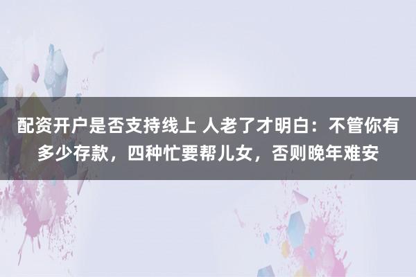 配资开户是否支持线上 人老了才明白：不管你有多少存款，四种忙要帮儿女，否则晚年难安