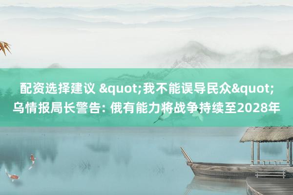 配资选择建议 "我不能误导民众"乌情报局长警告: 俄有能力将战争持续至2028年