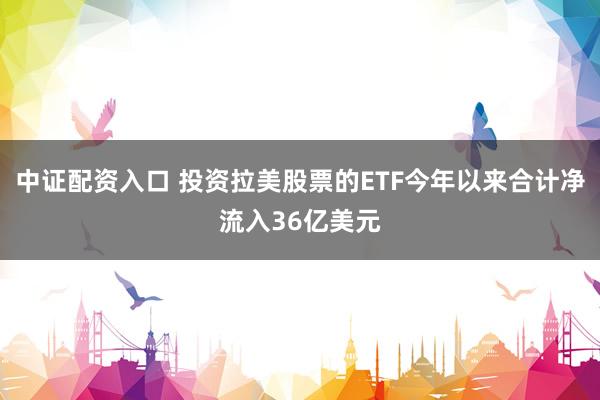 中证配资入口 投资拉美股票的ETF今年以来合计净流入36亿美元