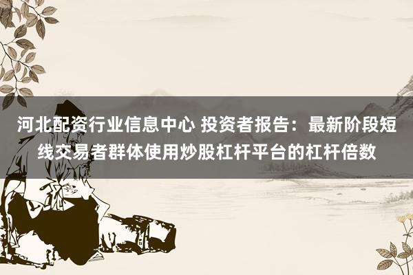 河北配资行业信息中心 投资者报告：最新阶段短线交易者群体使用炒股杠杆平台的杠杆倍数