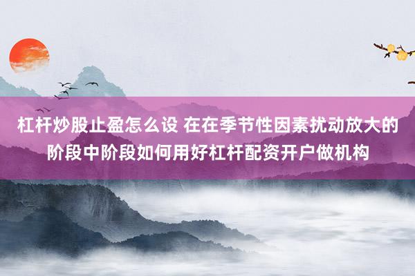 杠杆炒股止盈怎么设 在在季节性因素扰动放大的阶段中阶段如何用好杠杆配资开户做机构